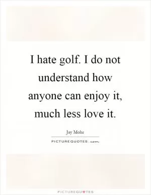 I hate golf. I do not understand how anyone can enjoy it, much less love it Picture Quote #1