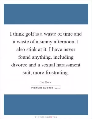 I think golf is a waste of time and a waste of a sunny afternoon. I also stink at it. I have never found anything, including divorce and a sexual harassment suit, more frustrating Picture Quote #1