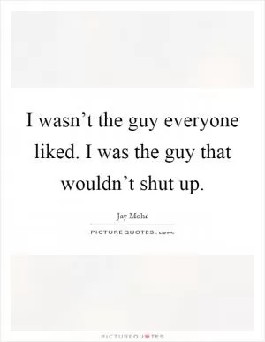 I wasn’t the guy everyone liked. I was the guy that wouldn’t shut up Picture Quote #1