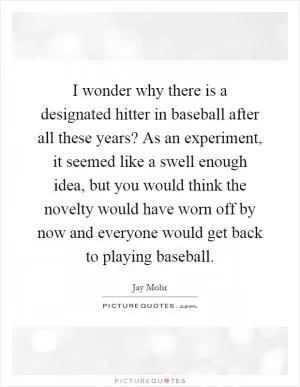 I wonder why there is a designated hitter in baseball after all these years? As an experiment, it seemed like a swell enough idea, but you would think the novelty would have worn off by now and everyone would get back to playing baseball Picture Quote #1