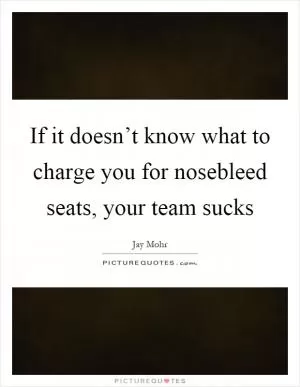 If it doesn’t know what to charge you for nosebleed seats, your team sucks Picture Quote #1