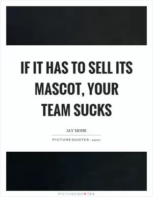 If it has to sell its mascot, your team sucks Picture Quote #1