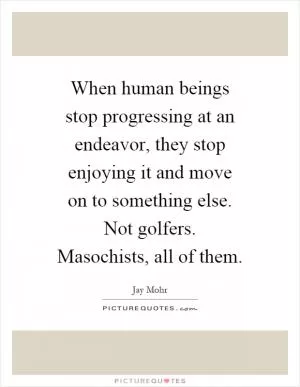 When human beings stop progressing at an endeavor, they stop enjoying it and move on to something else. Not golfers. Masochists, all of them Picture Quote #1