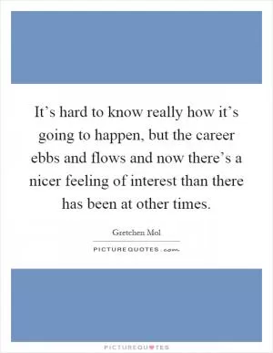 It’s hard to know really how it’s going to happen, but the career ebbs and flows and now there’s a nicer feeling of interest than there has been at other times Picture Quote #1