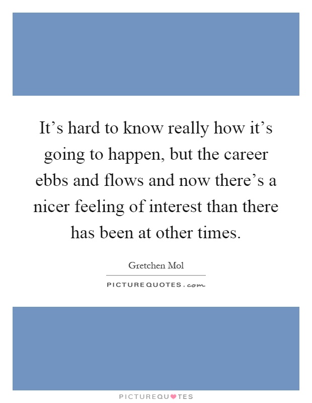 It's hard to know really how it's going to happen, but the career ebbs and flows and now there's a nicer feeling of interest than there has been at other times Picture Quote #1