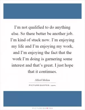 I’m not qualified to do anything else. So there better be another job. I’m kind of stuck now. I’m enjoying my life and I’m enjoying my work, and I’m enjoying the fact that the work I’m doing is garnering some interest and that’s great. I just hope that it continues Picture Quote #1