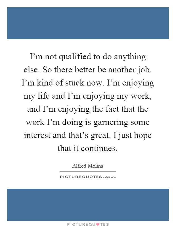 I'm not qualified to do anything else. So there better be another job. I'm kind of stuck now. I'm enjoying my life and I'm enjoying my work, and I'm enjoying the fact that the work I'm doing is garnering some interest and that's great. I just hope that it continues Picture Quote #1