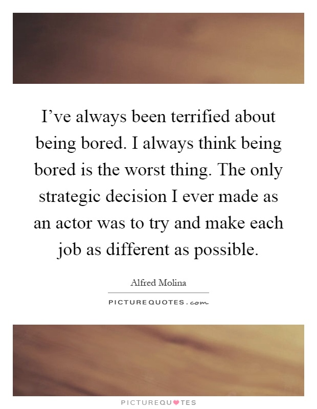 I've always been terrified about being bored. I always think being bored is the worst thing. The only strategic decision I ever made as an actor was to try and make each job as different as possible Picture Quote #1