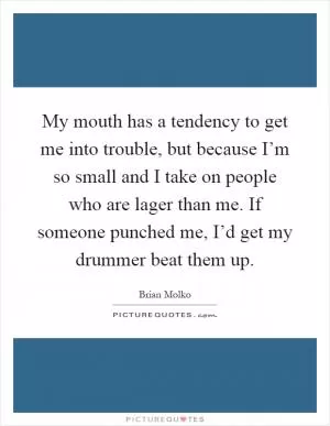 My mouth has a tendency to get me into trouble, but because I’m so small and I take on people who are lager than me. If someone punched me, I’d get my drummer beat them up Picture Quote #1
