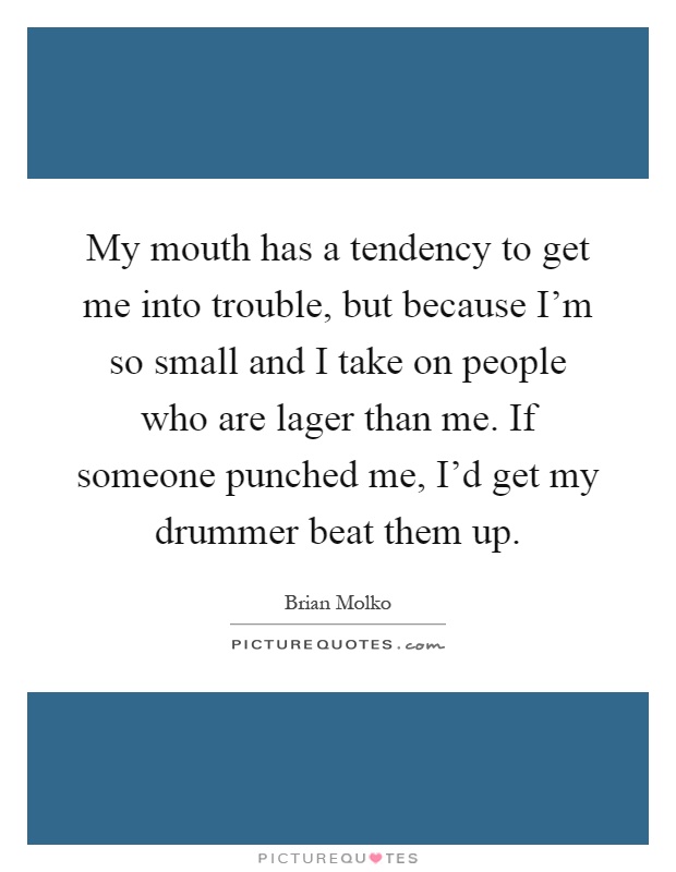 My mouth has a tendency to get me into trouble, but because I'm so small and I take on people who are lager than me. If someone punched me, I'd get my drummer beat them up Picture Quote #1