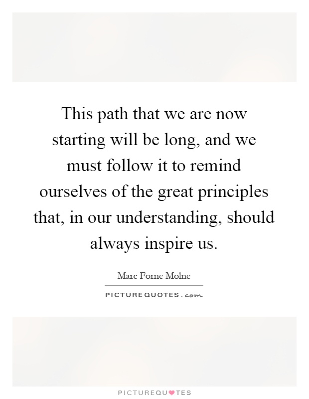 This path that we are now starting will be long, and we must follow it to remind ourselves of the great principles that, in our understanding, should always inspire us Picture Quote #1