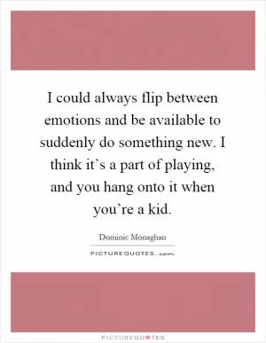 I could always flip between emotions and be available to suddenly do something new. I think it’s a part of playing, and you hang onto it when you’re a kid Picture Quote #1