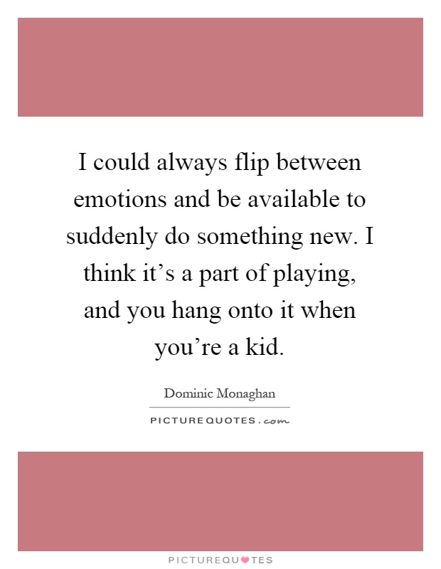 I could always flip between emotions and be available to suddenly do something new. I think it's a part of playing, and you hang onto it when you're a kid Picture Quote #1