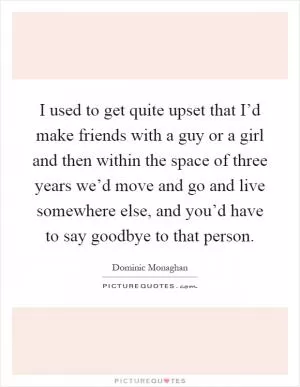 I used to get quite upset that I’d make friends with a guy or a girl and then within the space of three years we’d move and go and live somewhere else, and you’d have to say goodbye to that person Picture Quote #1