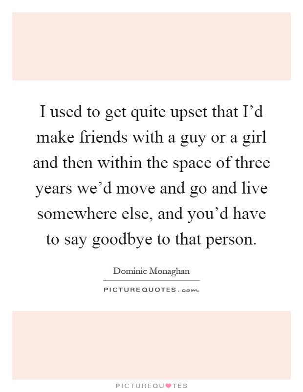 I used to get quite upset that I'd make friends with a guy or a girl and then within the space of three years we'd move and go and live somewhere else, and you'd have to say goodbye to that person Picture Quote #1
