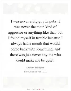I was never a big guy in pubs. I was never the main kind of aggressor or anything like that, but I found myself in trouble because I always had a mouth that would come back with something, and there was just never anyone who could make me be quiet Picture Quote #1
