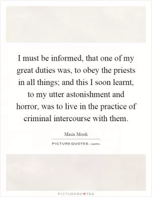 I must be informed, that one of my great duties was, to obey the priests in all things; and this I soon learnt, to my utter astonishment and horror, was to live in the practice of criminal intercourse with them Picture Quote #1