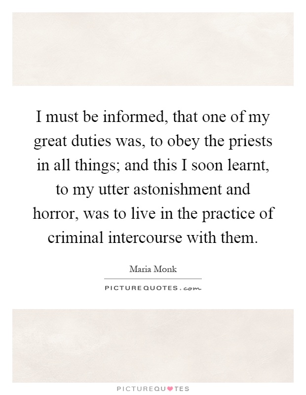 I must be informed, that one of my great duties was, to obey the priests in all things; and this I soon learnt, to my utter astonishment and horror, was to live in the practice of criminal intercourse with them Picture Quote #1