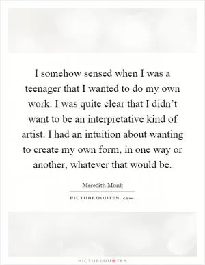 I somehow sensed when I was a teenager that I wanted to do my own work. I was quite clear that I didn’t want to be an interpretative kind of artist. I had an intuition about wanting to create my own form, in one way or another, whatever that would be Picture Quote #1