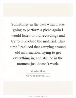 Sometimes in the past when I was going to perform a piece again I would listen to old recordings and try to reproduce the material. This time I realized that carrying around old information, trying to get everything in, and still be in the moment just doesn’t work Picture Quote #1