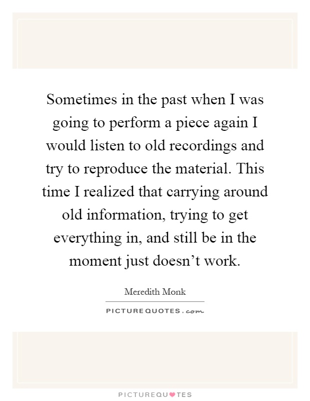 Sometimes in the past when I was going to perform a piece again I would listen to old recordings and try to reproduce the material. This time I realized that carrying around old information, trying to get everything in, and still be in the moment just doesn't work Picture Quote #1