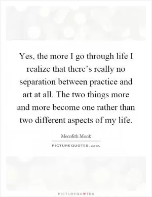 Yes, the more I go through life I realize that there’s really no separation between practice and art at all. The two things more and more become one rather than two different aspects of my life Picture Quote #1