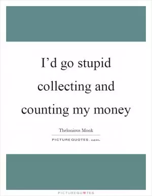 I’d go stupid collecting and counting my money Picture Quote #1
