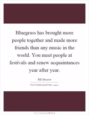 Bluegrass has brought more people together and made more friends than any music in the world. You meet people at festivals and renew acquaintances year after year Picture Quote #1
