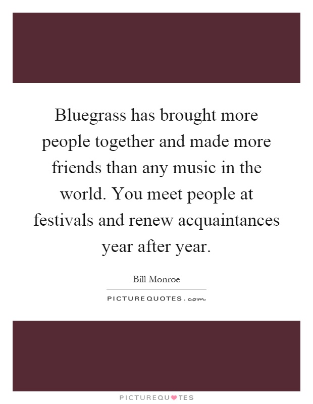 Bluegrass has brought more people together and made more friends than any music in the world. You meet people at festivals and renew acquaintances year after year Picture Quote #1