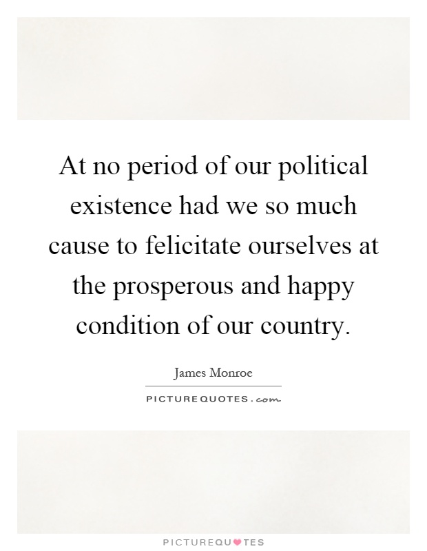 At no period of our political existence had we so much cause to felicitate ourselves at the prosperous and happy condition of our country Picture Quote #1
