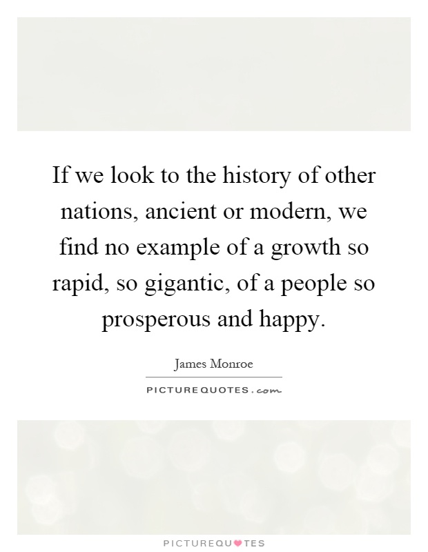 If we look to the history of other nations, ancient or modern, we find no example of a growth so rapid, so gigantic, of a people so prosperous and happy Picture Quote #1