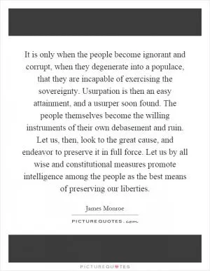 It is only when the people become ignorant and corrupt, when they degenerate into a populace, that they are incapable of exercising the sovereignty. Usurpation is then an easy attainment, and a usurper soon found. The people themselves become the willing instruments of their own debasement and ruin. Let us, then, look to the great cause, and endeavor to preserve it in full force. Let us by all wise and constitutional measures promote intelligence among the people as the best means of preserving our liberties Picture Quote #1