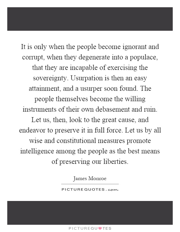 It is only when the people become ignorant and corrupt, when they degenerate into a populace, that they are incapable of exercising the sovereignty. Usurpation is then an easy attainment, and a usurper soon found. The people themselves become the willing instruments of their own debasement and ruin. Let us, then, look to the great cause, and endeavor to preserve it in full force. Let us by all wise and constitutional measures promote intelligence among the people as the best means of preserving our liberties Picture Quote #1