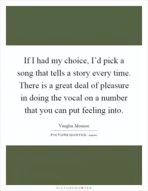 If I had my choice, I’d pick a song that tells a story every time. There is a great deal of pleasure in doing the vocal on a number that you can put feeling into Picture Quote #1