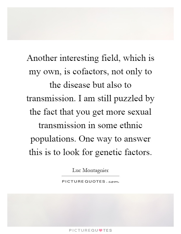 Another interesting field, which is my own, is cofactors, not only to the disease but also to transmission. I am still puzzled by the fact that you get more sexual transmission in some ethnic populations. One way to answer this is to look for genetic factors Picture Quote #1