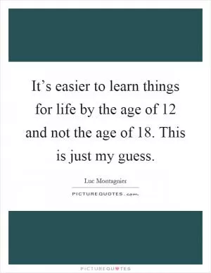 It’s easier to learn things for life by the age of 12 and not the age of 18. This is just my guess Picture Quote #1