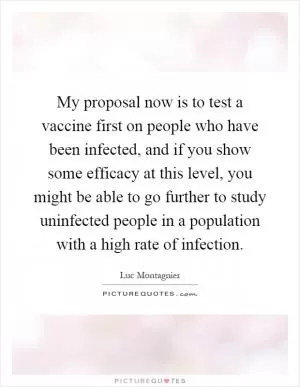 My proposal now is to test a vaccine first on people who have been infected, and if you show some efficacy at this level, you might be able to go further to study uninfected people in a population with a high rate of infection Picture Quote #1
