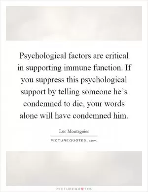 Psychological factors are critical in supporting immune function. If you suppress this psychological support by telling someone he’s condemned to die, your words alone will have condemned him Picture Quote #1