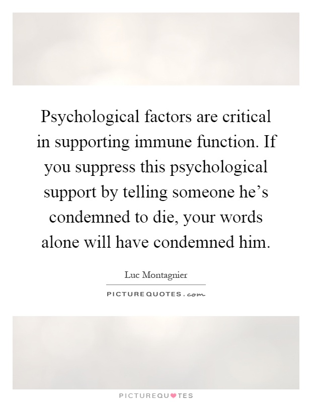 Psychological factors are critical in supporting immune function. If you suppress this psychological support by telling someone he's condemned to die, your words alone will have condemned him Picture Quote #1