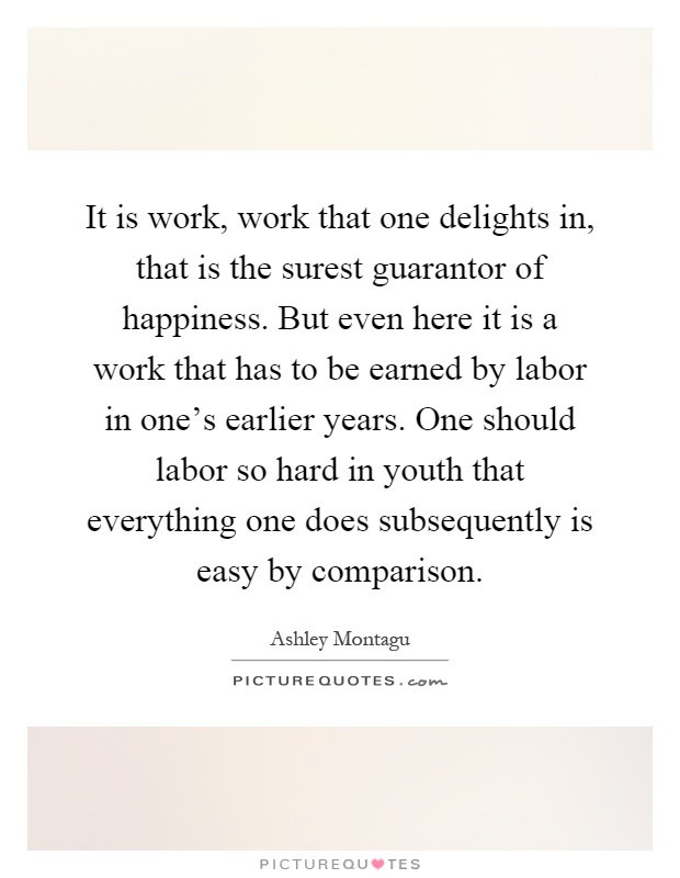 It is work, work that one delights in, that is the surest guarantor of happiness. But even here it is a work that has to be earned by labor in one's earlier years. One should labor so hard in youth that everything one does subsequently is easy by comparison Picture Quote #1