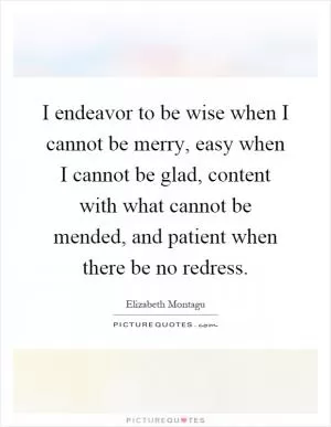 I endeavor to be wise when I cannot be merry, easy when I cannot be glad, content with what cannot be mended, and patient when there be no redress Picture Quote #1