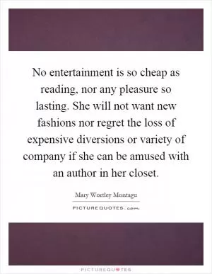 No entertainment is so cheap as reading, nor any pleasure so lasting. She will not want new fashions nor regret the loss of expensive diversions or variety of company if she can be amused with an author in her closet Picture Quote #1