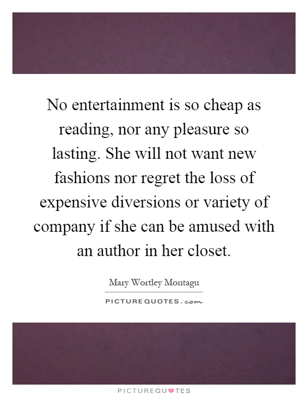 No entertainment is so cheap as reading, nor any pleasure so lasting. She will not want new fashions nor regret the loss of expensive diversions or variety of company if she can be amused with an author in her closet Picture Quote #1