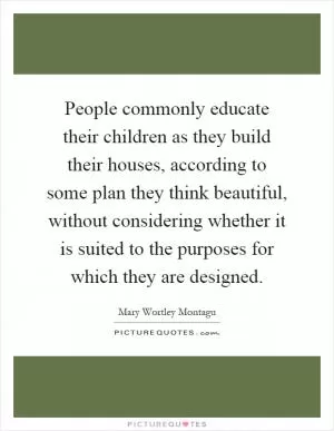 People commonly educate their children as they build their houses, according to some plan they think beautiful, without considering whether it is suited to the purposes for which they are designed Picture Quote #1