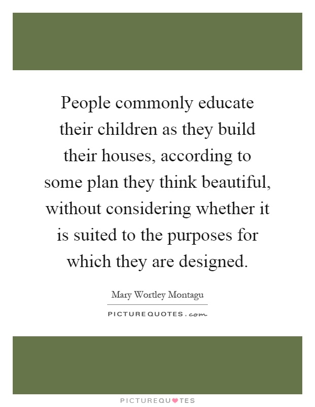 People commonly educate their children as they build their houses, according to some plan they think beautiful, without considering whether it is suited to the purposes for which they are designed Picture Quote #1
