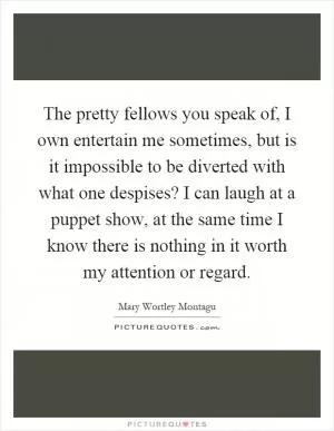 The pretty fellows you speak of, I own entertain me sometimes, but is it impossible to be diverted with what one despises? I can laugh at a puppet show, at the same time I know there is nothing in it worth my attention or regard Picture Quote #1