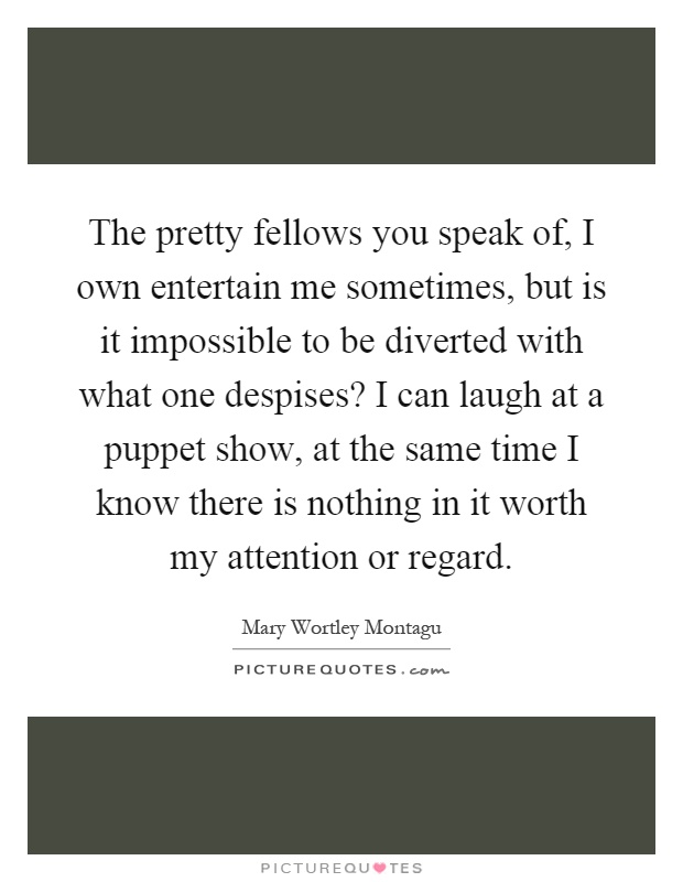 The pretty fellows you speak of, I own entertain me sometimes, but is it impossible to be diverted with what one despises? I can laugh at a puppet show, at the same time I know there is nothing in it worth my attention or regard Picture Quote #1