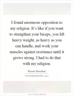 I found enormous opposition to my religion. It’s like if you want to strengthen your biceps, you lift heavy weight, as heavy as you can handle, and work your muscles against resistance until it grows strong. I had to do that with my religion Picture Quote #1