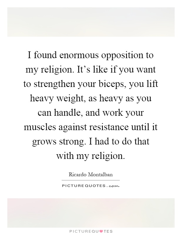 I found enormous opposition to my religion. It's like if you want to strengthen your biceps, you lift heavy weight, as heavy as you can handle, and work your muscles against resistance until it grows strong. I had to do that with my religion Picture Quote #1