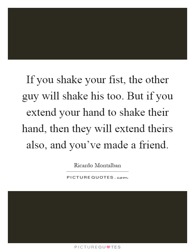 If you shake your fist, the other guy will shake his too. But if you extend your hand to shake their hand, then they will extend theirs also, and you've made a friend Picture Quote #1